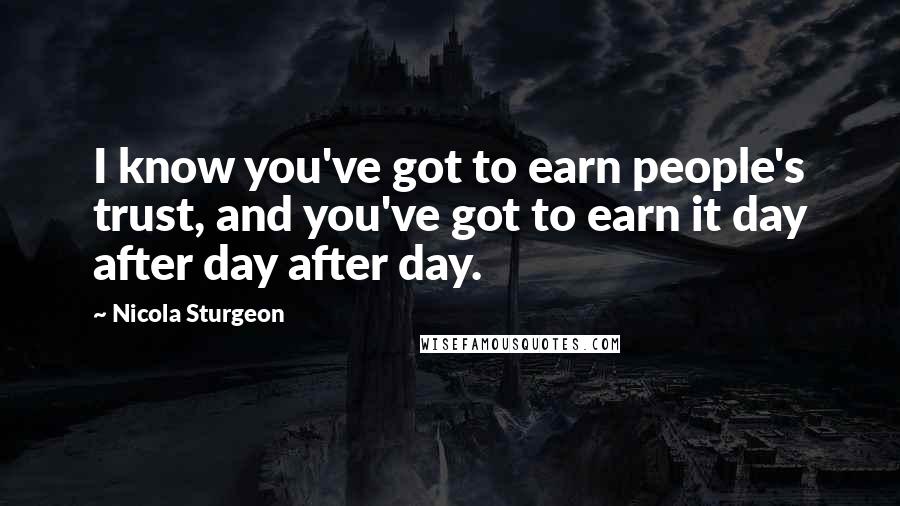 Nicola Sturgeon Quotes: I know you've got to earn people's trust, and you've got to earn it day after day after day.