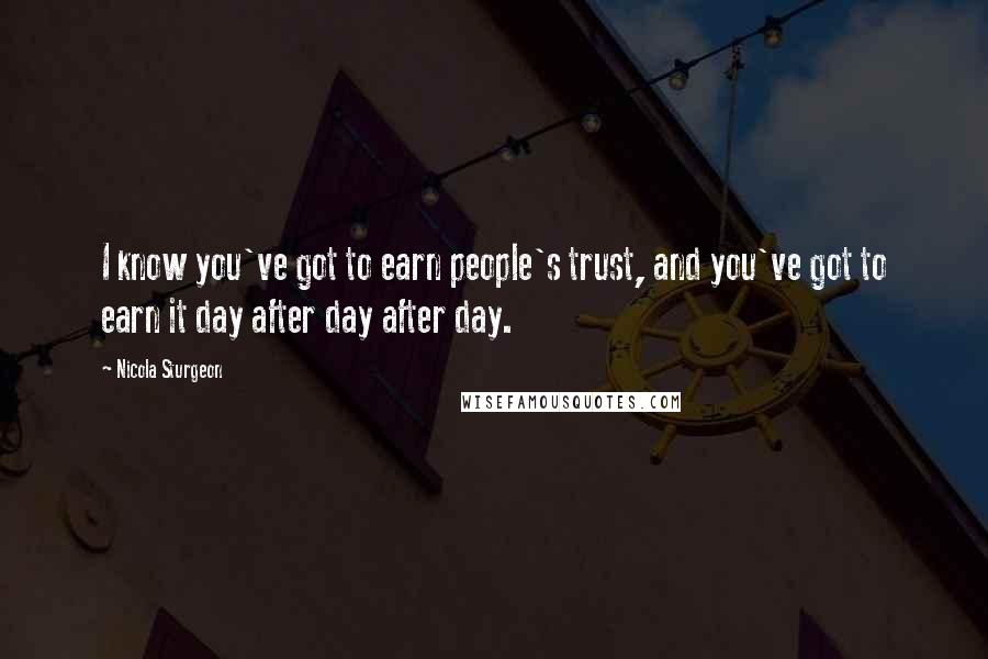 Nicola Sturgeon Quotes: I know you've got to earn people's trust, and you've got to earn it day after day after day.