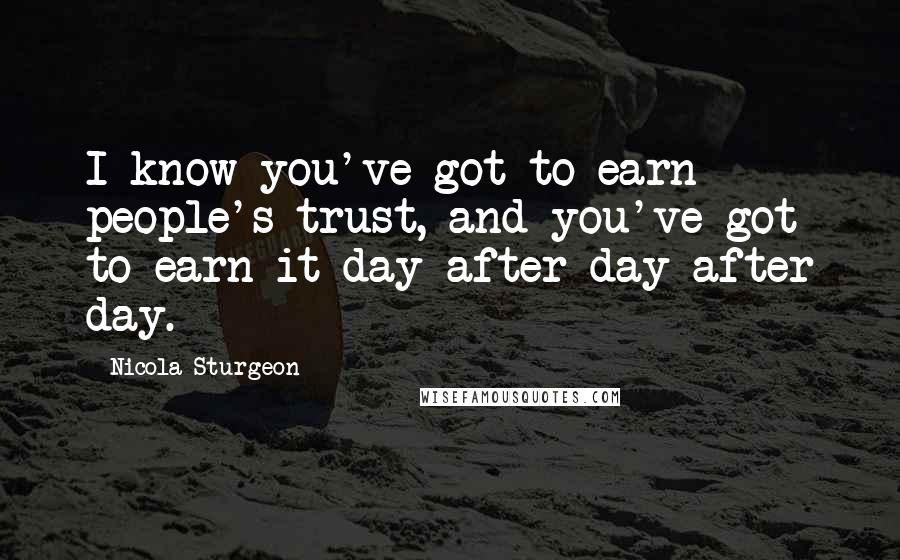 Nicola Sturgeon Quotes: I know you've got to earn people's trust, and you've got to earn it day after day after day.