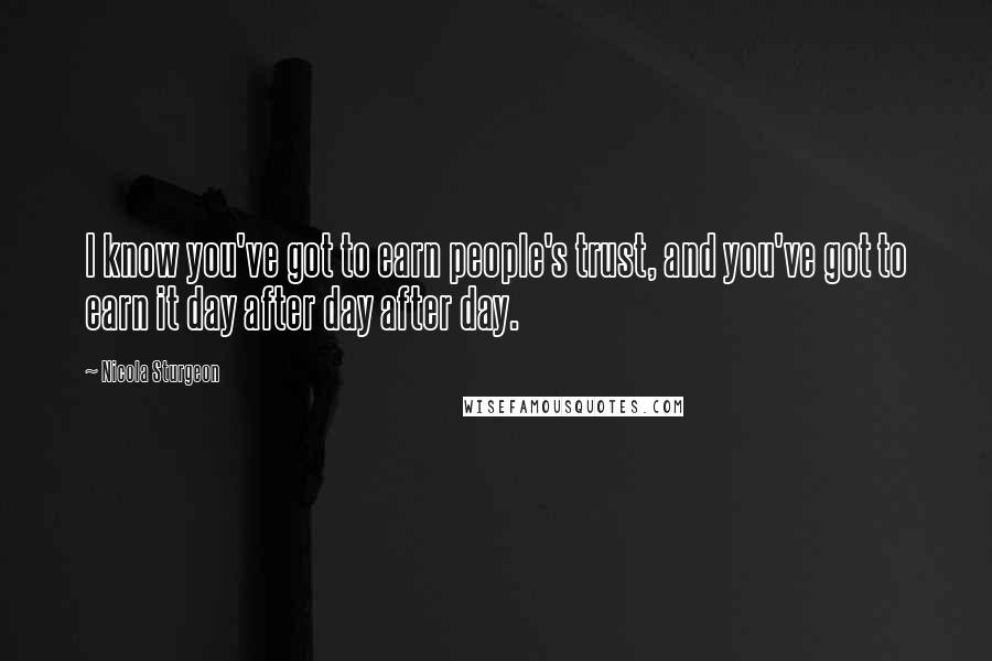 Nicola Sturgeon Quotes: I know you've got to earn people's trust, and you've got to earn it day after day after day.