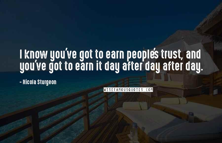 Nicola Sturgeon Quotes: I know you've got to earn people's trust, and you've got to earn it day after day after day.