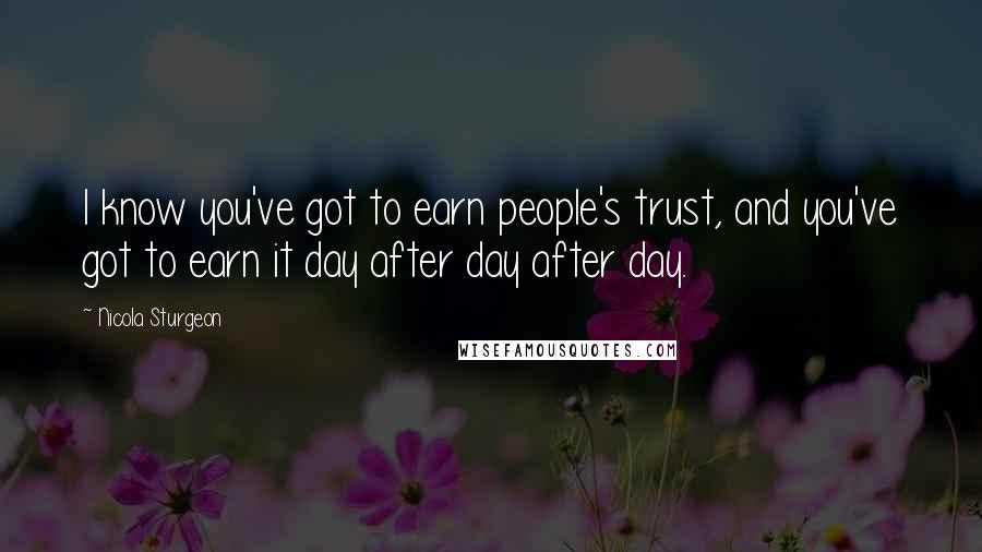 Nicola Sturgeon Quotes: I know you've got to earn people's trust, and you've got to earn it day after day after day.