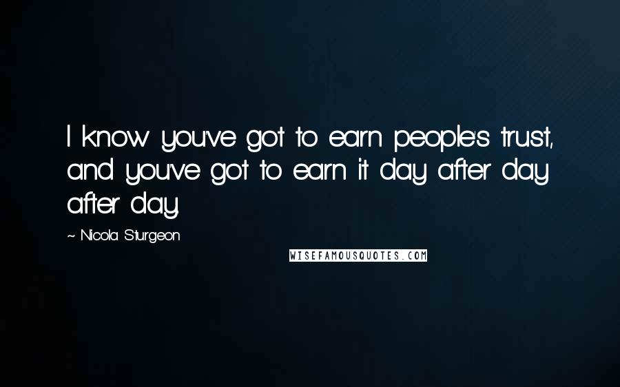 Nicola Sturgeon Quotes: I know you've got to earn people's trust, and you've got to earn it day after day after day.