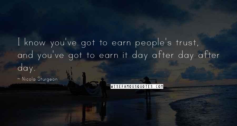 Nicola Sturgeon Quotes: I know you've got to earn people's trust, and you've got to earn it day after day after day.