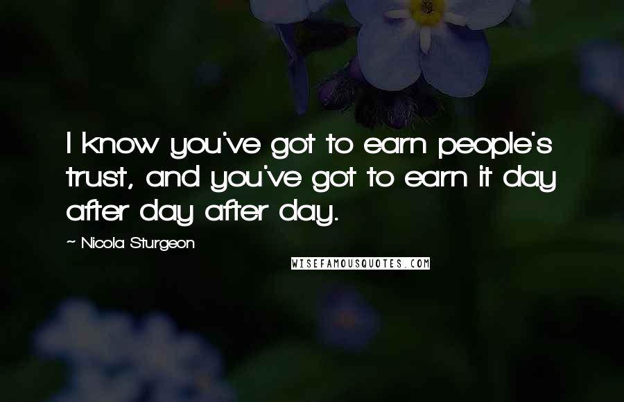 Nicola Sturgeon Quotes: I know you've got to earn people's trust, and you've got to earn it day after day after day.