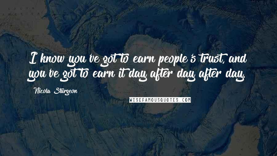 Nicola Sturgeon Quotes: I know you've got to earn people's trust, and you've got to earn it day after day after day.