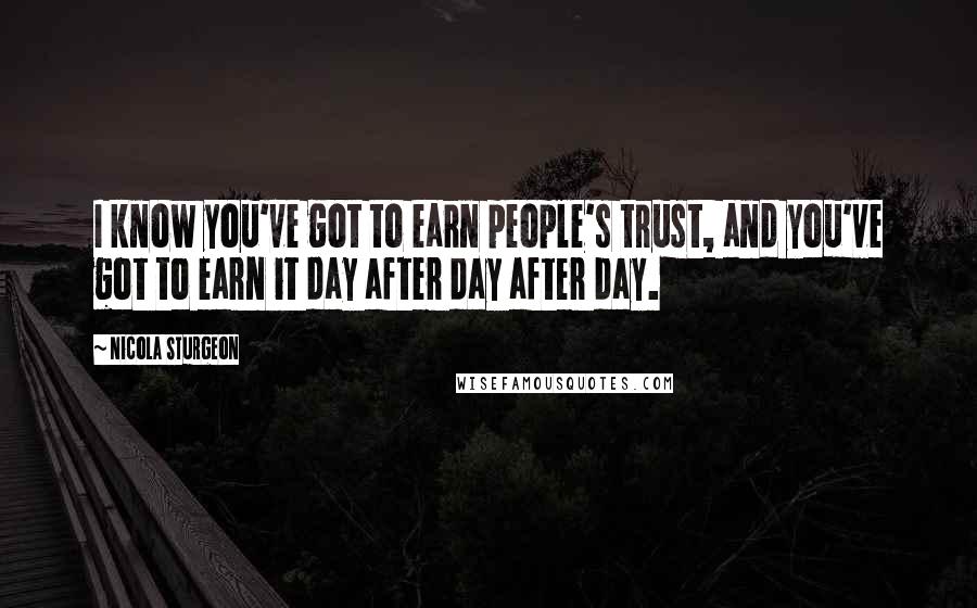 Nicola Sturgeon Quotes: I know you've got to earn people's trust, and you've got to earn it day after day after day.