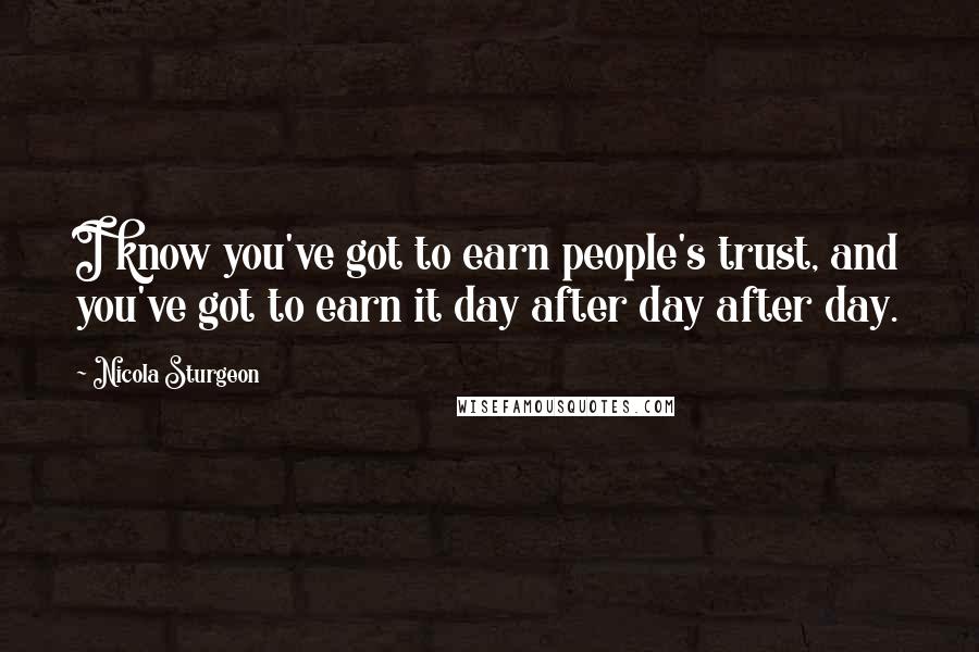 Nicola Sturgeon Quotes: I know you've got to earn people's trust, and you've got to earn it day after day after day.
