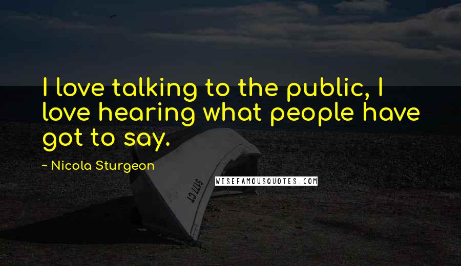 Nicola Sturgeon Quotes: I love talking to the public, I love hearing what people have got to say.