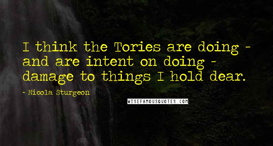 Nicola Sturgeon Quotes: I think the Tories are doing - and are intent on doing - damage to things I hold dear.