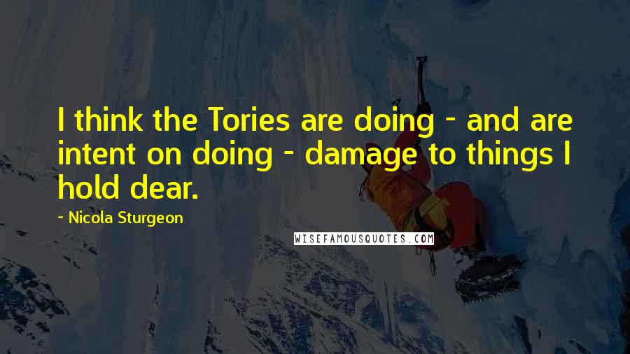 Nicola Sturgeon Quotes: I think the Tories are doing - and are intent on doing - damage to things I hold dear.