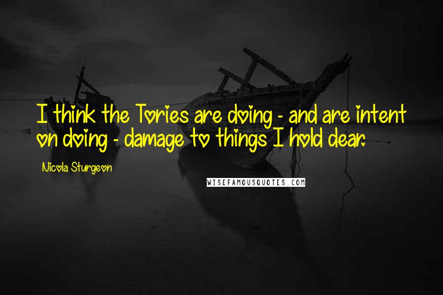 Nicola Sturgeon Quotes: I think the Tories are doing - and are intent on doing - damage to things I hold dear.