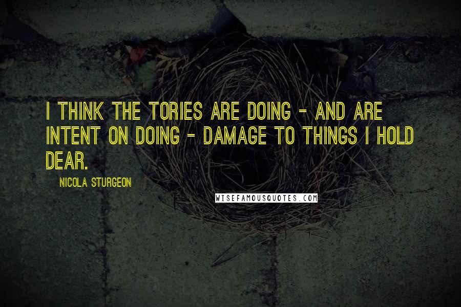 Nicola Sturgeon Quotes: I think the Tories are doing - and are intent on doing - damage to things I hold dear.