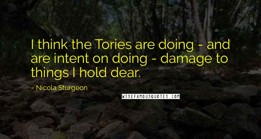 Nicola Sturgeon Quotes: I think the Tories are doing - and are intent on doing - damage to things I hold dear.