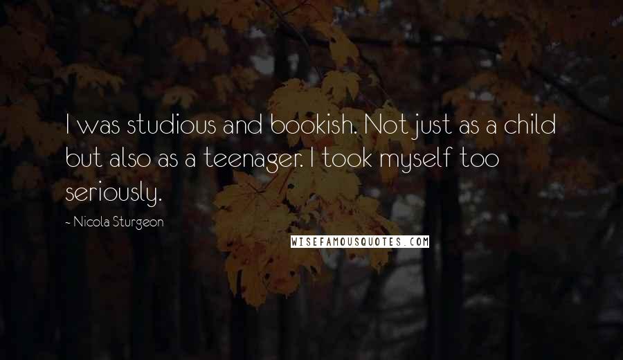 Nicola Sturgeon Quotes: I was studious and bookish. Not just as a child but also as a teenager. I took myself too seriously.