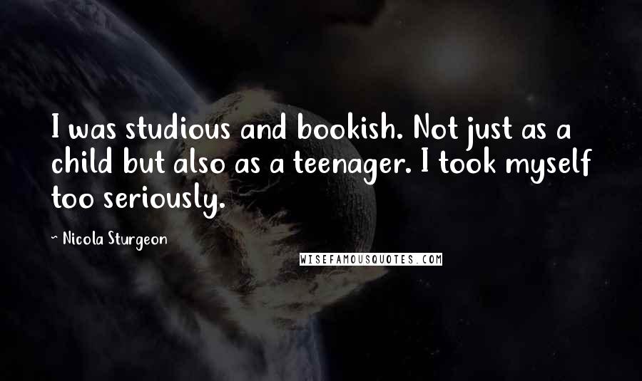 Nicola Sturgeon Quotes: I was studious and bookish. Not just as a child but also as a teenager. I took myself too seriously.