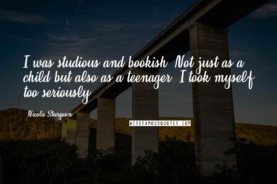 Nicola Sturgeon Quotes: I was studious and bookish. Not just as a child but also as a teenager. I took myself too seriously.