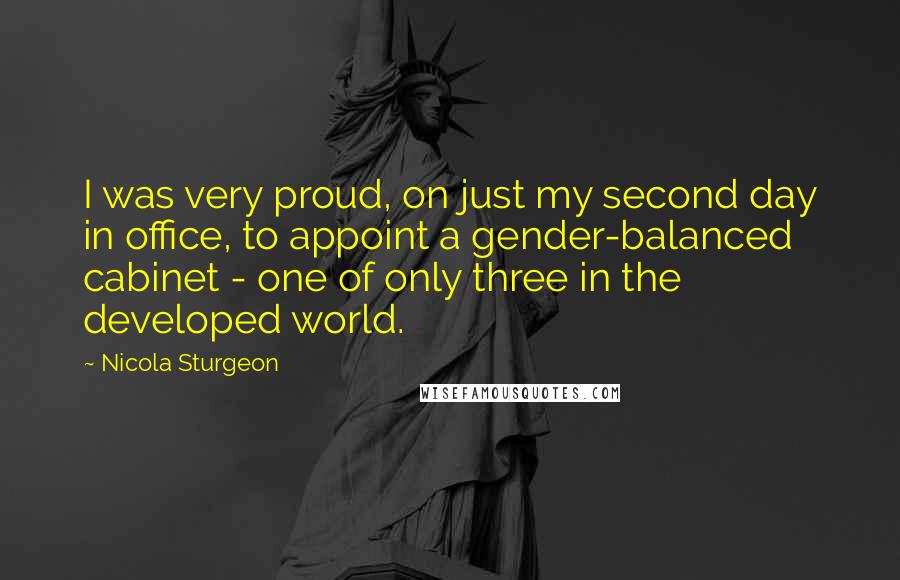 Nicola Sturgeon Quotes: I was very proud, on just my second day in office, to appoint a gender-balanced cabinet - one of only three in the developed world.