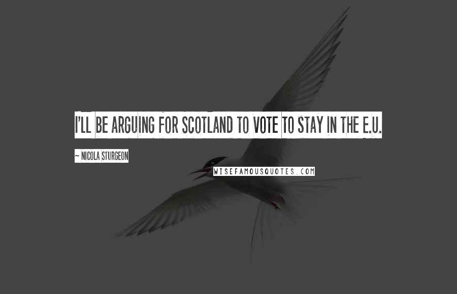 Nicola Sturgeon Quotes: I'll be arguing for Scotland to vote to stay in the E.U.