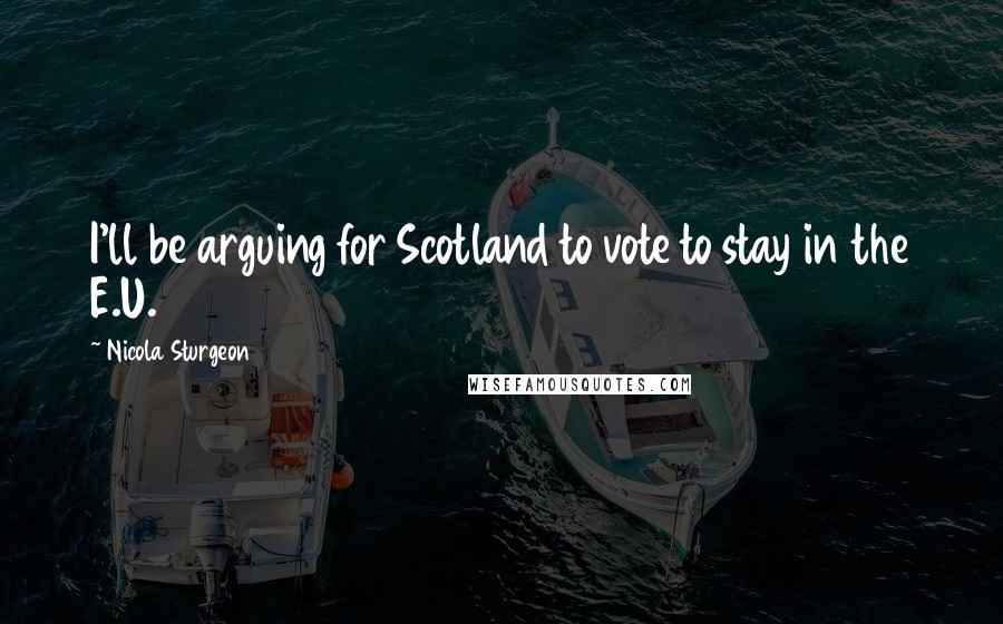 Nicola Sturgeon Quotes: I'll be arguing for Scotland to vote to stay in the E.U.