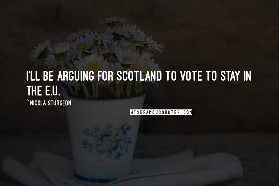 Nicola Sturgeon Quotes: I'll be arguing for Scotland to vote to stay in the E.U.