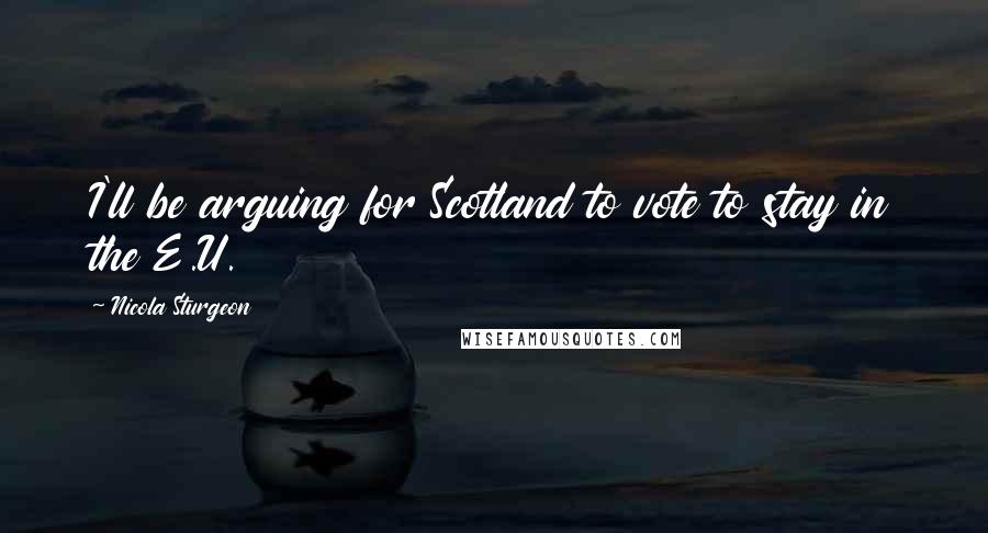 Nicola Sturgeon Quotes: I'll be arguing for Scotland to vote to stay in the E.U.