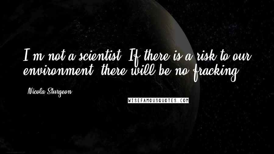 Nicola Sturgeon Quotes: I'm not a scientist. If there is a risk to our environment, there will be no fracking.