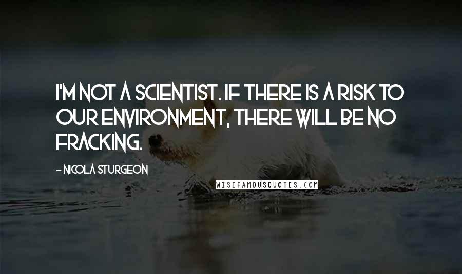 Nicola Sturgeon Quotes: I'm not a scientist. If there is a risk to our environment, there will be no fracking.
