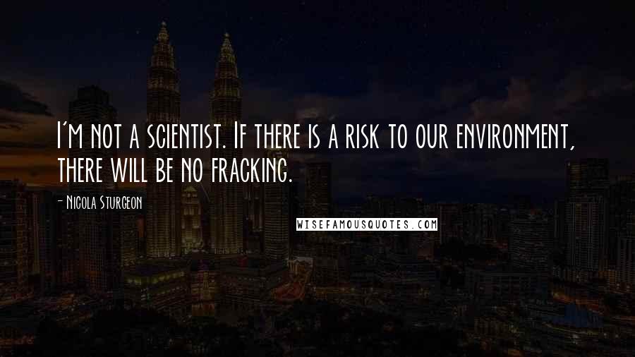 Nicola Sturgeon Quotes: I'm not a scientist. If there is a risk to our environment, there will be no fracking.