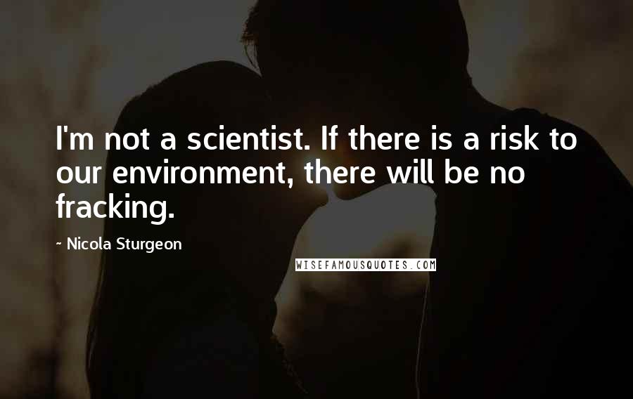 Nicola Sturgeon Quotes: I'm not a scientist. If there is a risk to our environment, there will be no fracking.