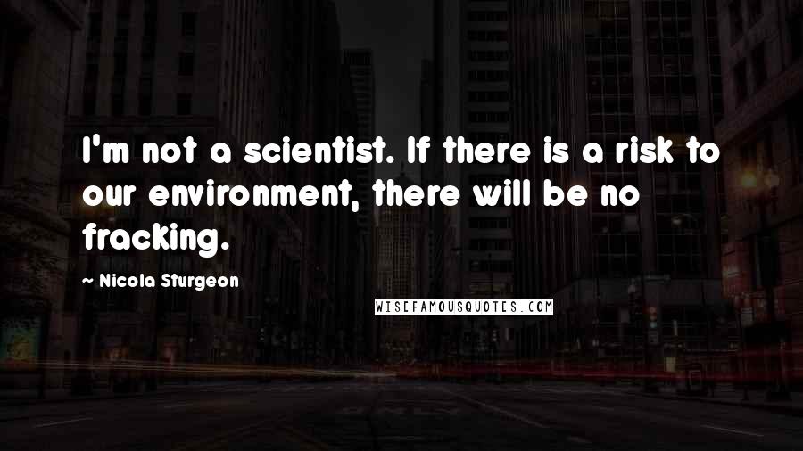 Nicola Sturgeon Quotes: I'm not a scientist. If there is a risk to our environment, there will be no fracking.