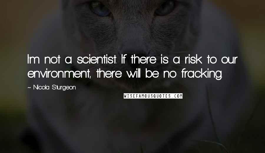 Nicola Sturgeon Quotes: I'm not a scientist. If there is a risk to our environment, there will be no fracking.