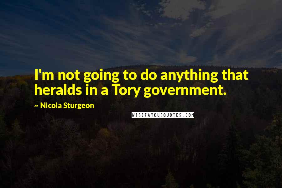 Nicola Sturgeon Quotes: I'm not going to do anything that heralds in a Tory government.