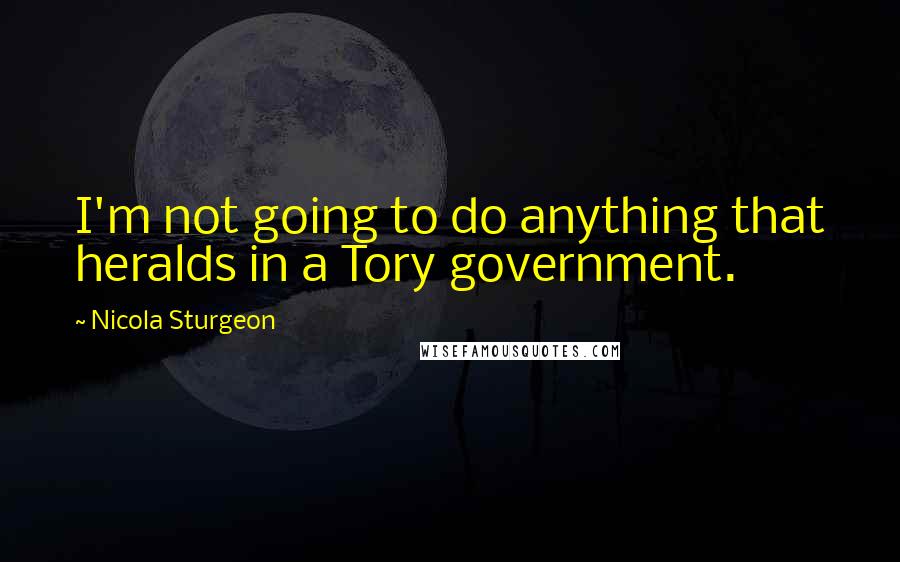 Nicola Sturgeon Quotes: I'm not going to do anything that heralds in a Tory government.