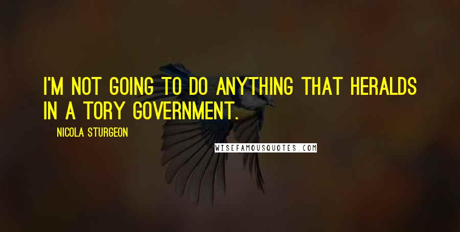 Nicola Sturgeon Quotes: I'm not going to do anything that heralds in a Tory government.