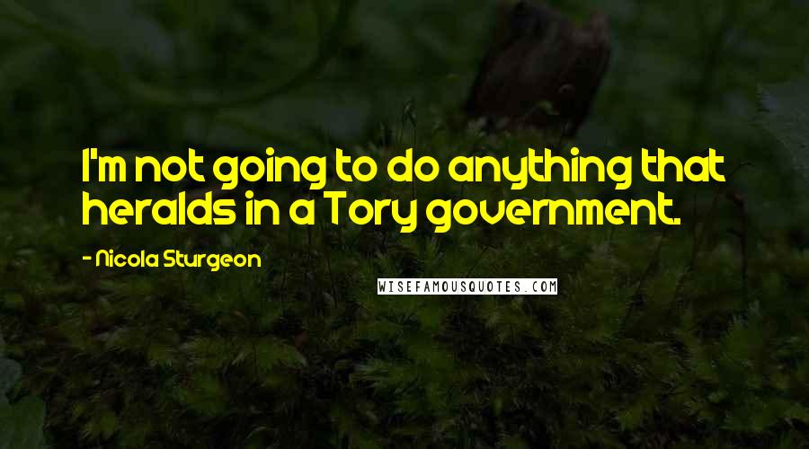 Nicola Sturgeon Quotes: I'm not going to do anything that heralds in a Tory government.