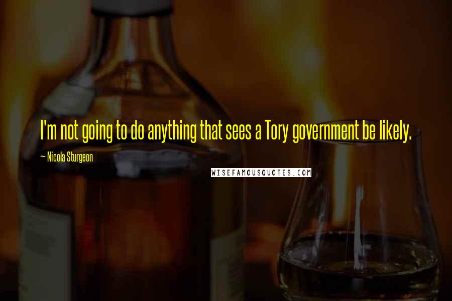 Nicola Sturgeon Quotes: I'm not going to do anything that sees a Tory government be likely.