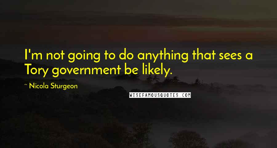 Nicola Sturgeon Quotes: I'm not going to do anything that sees a Tory government be likely.