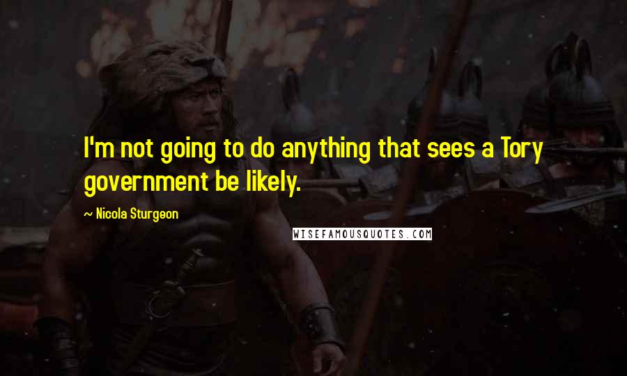 Nicola Sturgeon Quotes: I'm not going to do anything that sees a Tory government be likely.