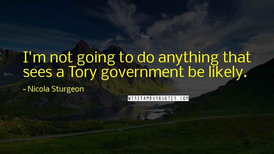 Nicola Sturgeon Quotes: I'm not going to do anything that sees a Tory government be likely.