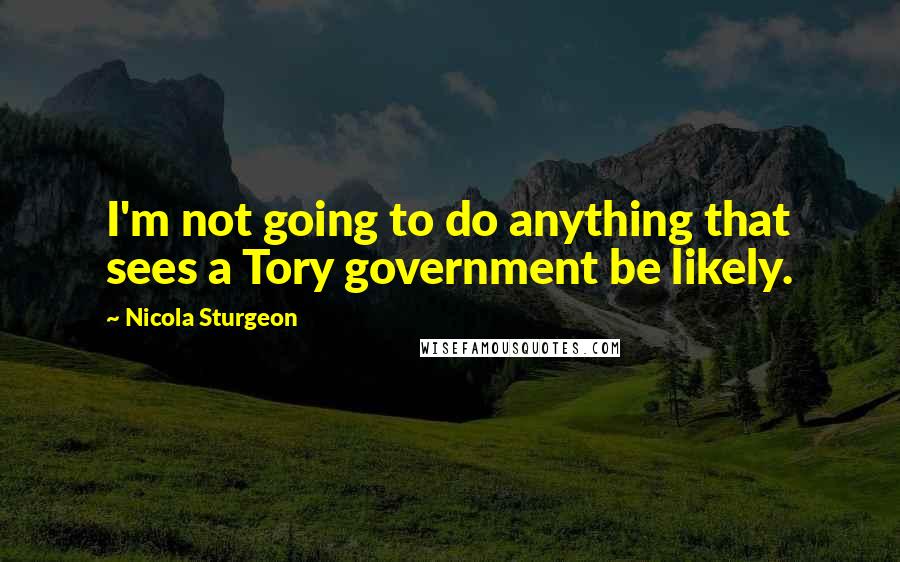 Nicola Sturgeon Quotes: I'm not going to do anything that sees a Tory government be likely.