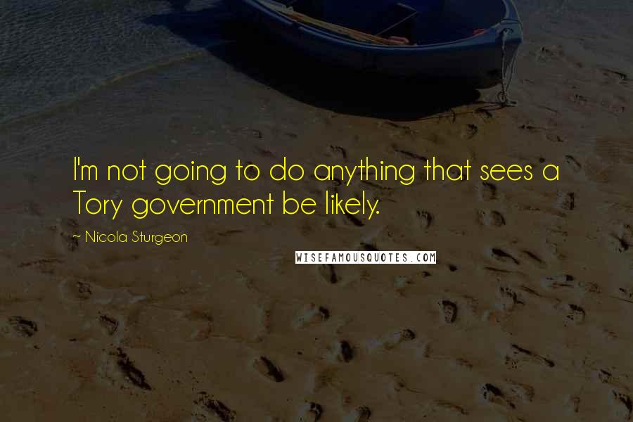 Nicola Sturgeon Quotes: I'm not going to do anything that sees a Tory government be likely.