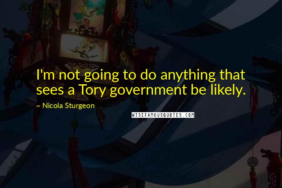 Nicola Sturgeon Quotes: I'm not going to do anything that sees a Tory government be likely.