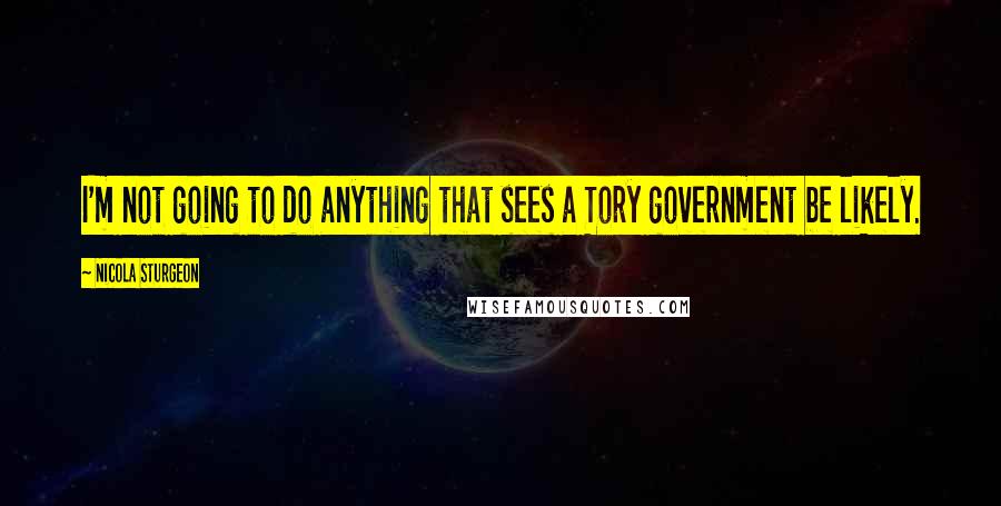 Nicola Sturgeon Quotes: I'm not going to do anything that sees a Tory government be likely.