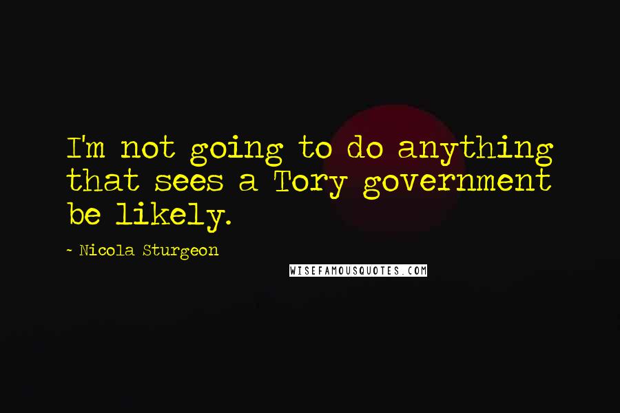 Nicola Sturgeon Quotes: I'm not going to do anything that sees a Tory government be likely.