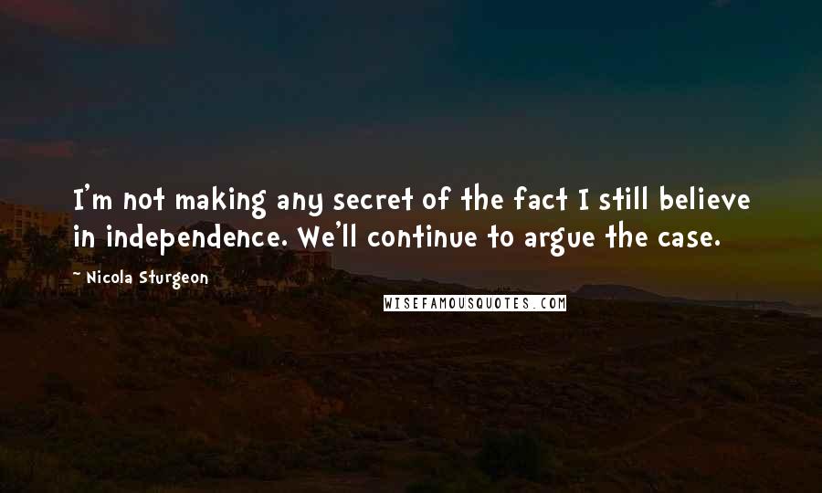 Nicola Sturgeon Quotes: I'm not making any secret of the fact I still believe in independence. We'll continue to argue the case.