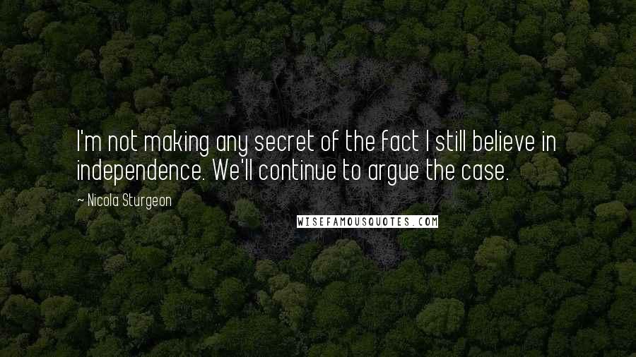 Nicola Sturgeon Quotes: I'm not making any secret of the fact I still believe in independence. We'll continue to argue the case.