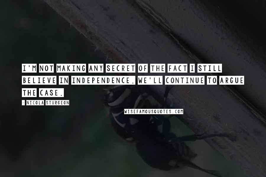 Nicola Sturgeon Quotes: I'm not making any secret of the fact I still believe in independence. We'll continue to argue the case.