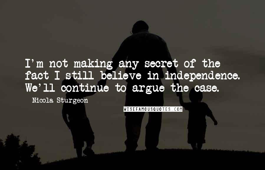 Nicola Sturgeon Quotes: I'm not making any secret of the fact I still believe in independence. We'll continue to argue the case.