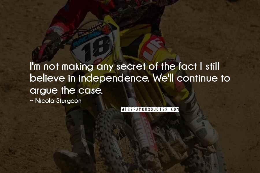 Nicola Sturgeon Quotes: I'm not making any secret of the fact I still believe in independence. We'll continue to argue the case.